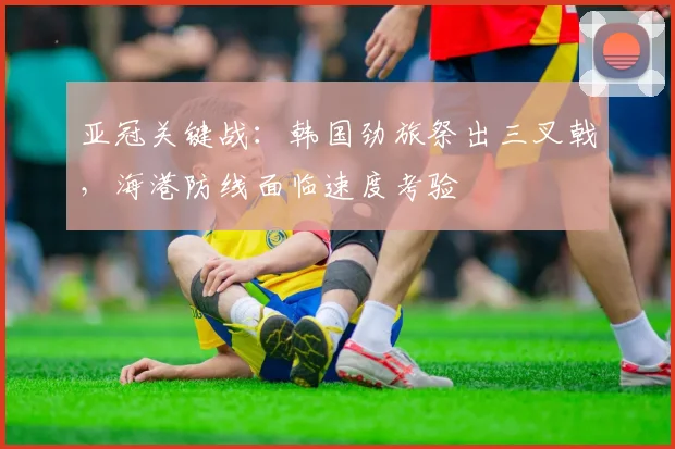 亚冠关键战：韩国劲旅祭出三叉戟，海港防线面临速度考验