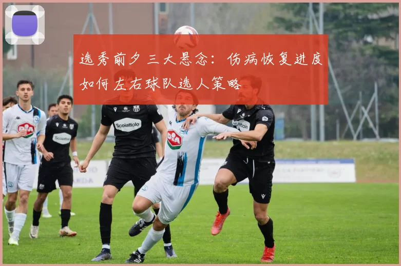 选秀前夕三大悬念：伤病恢复进度如何左右球队选人策略