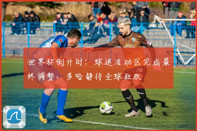 世界杯倒计时：球迷活动区完成最终调整，多哈静待全球狂欢