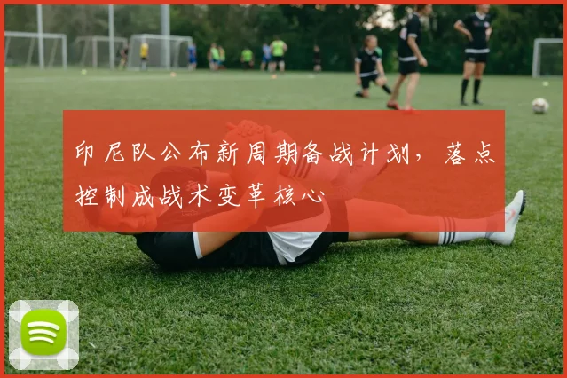 印尼队公布新周期备战计划,落点控制成战术变革核心
