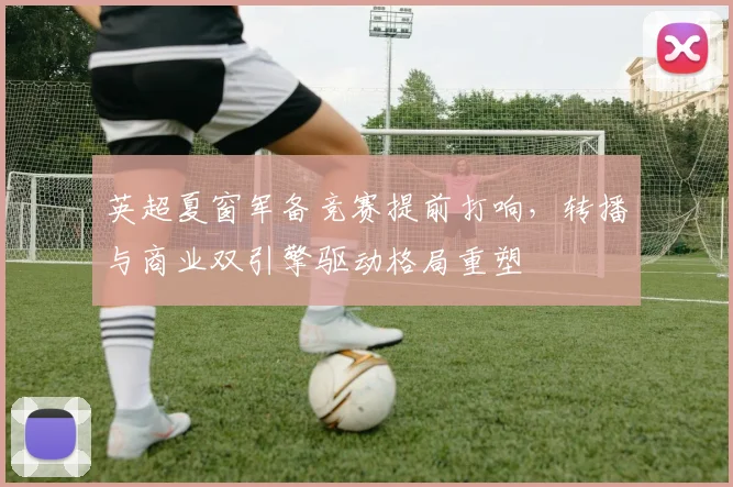 英超夏窗军备竞赛提前打响，转播与商业双引擎驱动格局重塑
