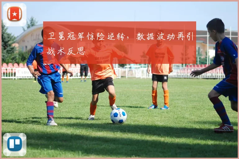 卫冕冠军惊险逆转，数据波动再引战术反思
