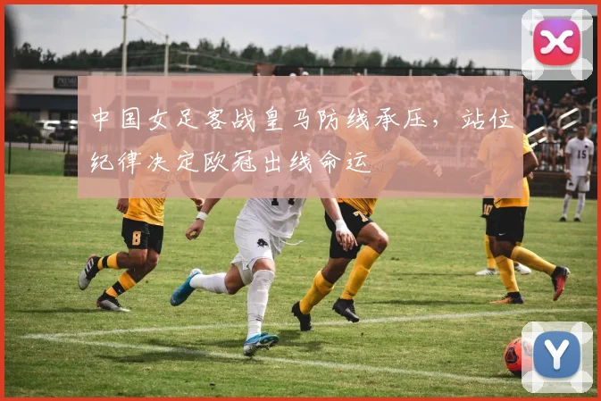 中国女足客战皇马防线承压，站位纪律决定欧冠出线命运