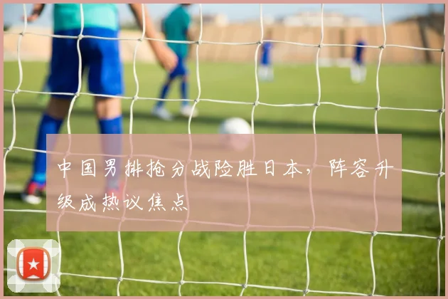中国男排抢分战险胜日本，阵容升级成热议焦点