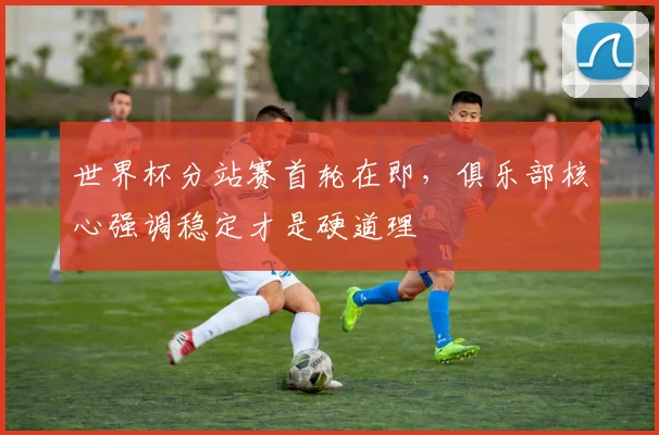 世界杯分站赛首轮在即，俱乐部核心强调稳定才是硬道理