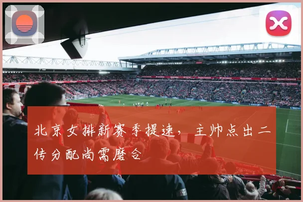北京女排新赛季提速，主帅点出二传分配尚需磨合
