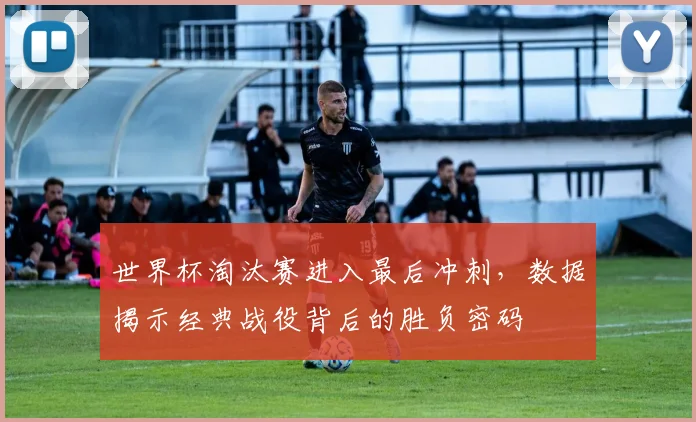 世界杯淘汰赛进入最后冲刺，数据揭示经典战役背后的胜负密码