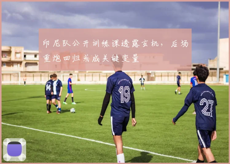 印尼队公开训练课透露玄机,后场重炮回归或成关键变量