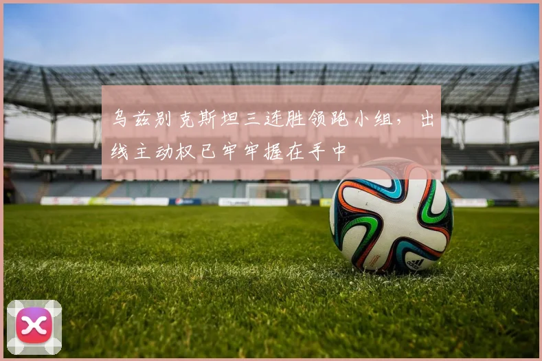 乌兹别克斯坦三连胜领跑小组，出线主动权已牢牢握在手中