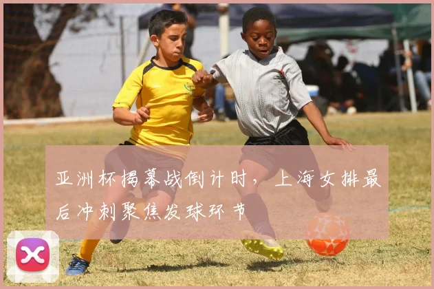 亚洲杯揭幕战倒计时，上海女排最后冲刺聚焦发球环节