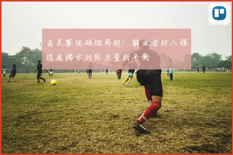 南美赛场硝烟再起：解放者杯八强格局揭示洲际力量新平衡