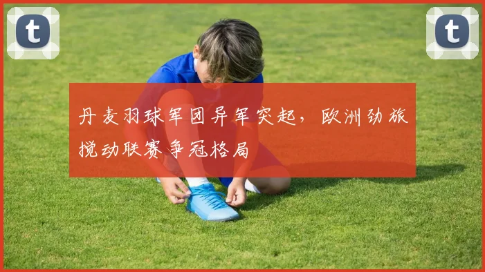 丹麦羽球军团异军突起，欧洲劲旅搅动联赛争冠格局
