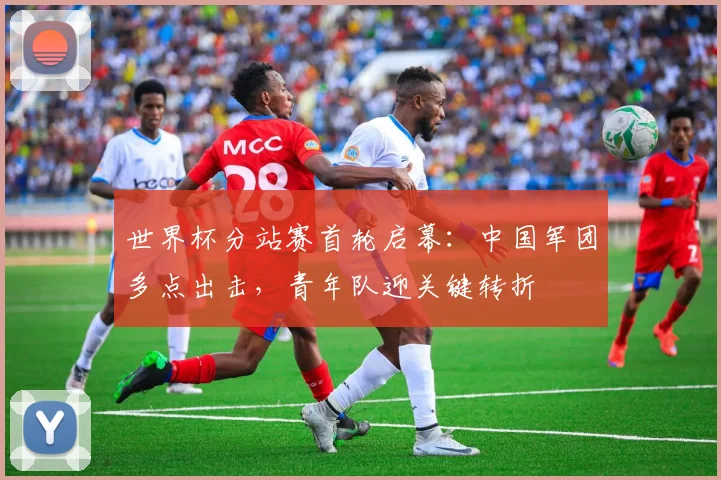 世界杯分站赛首轮启幕：中国军团多点出击，青年队迎关键转折