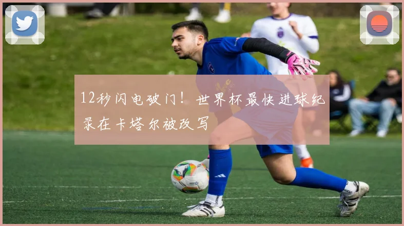 12秒闪电破门！世界杯最快进球纪录在卡塔尔被改写