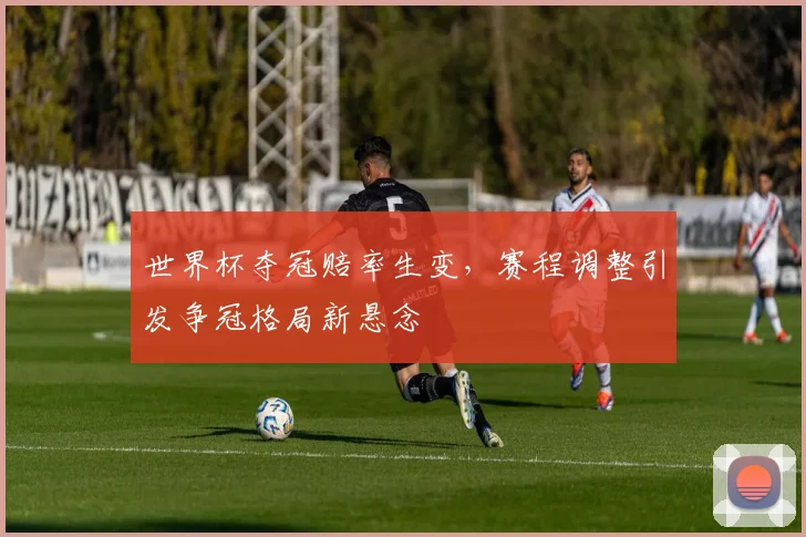 世界杯夺冠赔率生变，赛程调整引发争冠格局新悬念