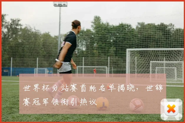 世界杯分站赛首轮名单揭晓，世锦赛冠军领衔引热议