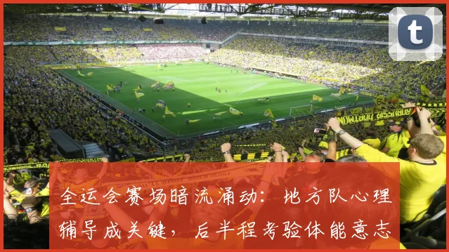 全运会赛场暗流涌动：地方队心理辅导成关键，后半程考验体能意志