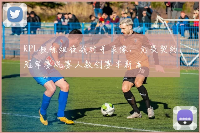 KPL教练组夜战对手录像，无畏契约冠军赛观赛人数创赛季新高
