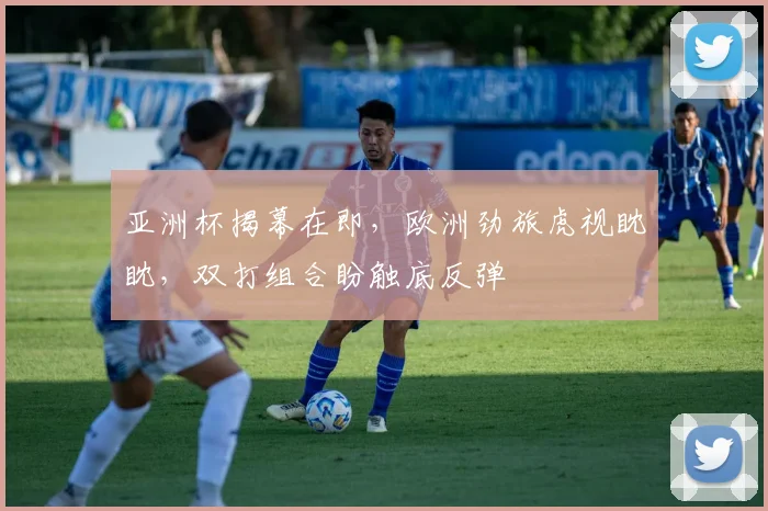 亚洲杯揭幕在即，欧洲劲旅虎视眈眈，双打组合盼触底反弹