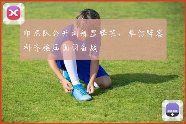 印尼队公开训练显锋芒,单打阵容补齐施压国羽备战