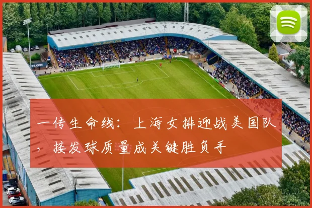 一传生命线：上海女排迎战美国队，接发球质量成关键胜负手
