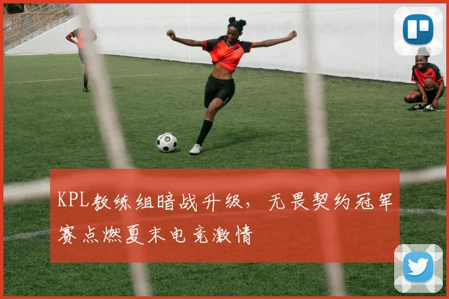 KPL教练组暗战升级，无畏契约冠军赛点燃夏末电竞激情